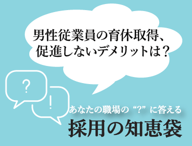 あなたの職場の'？'に答える「採用の知恵袋」  - 採用の知恵袋 2023年4月号 ―男性従業員の育休取得、促進しないデメリットは？―
